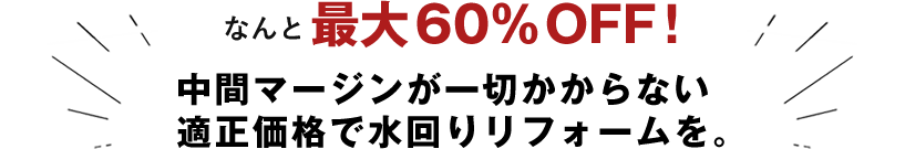 なんと最大60%OFF!中間マージンが一切かからない適正価格で水回りリフォームを。